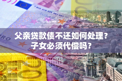 武汉父亲贷款债不还如何处理？子女必须代偿吗？