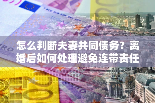 武汉怎么判断夫妻共同债务？离婚后如何处理避免连带责任？